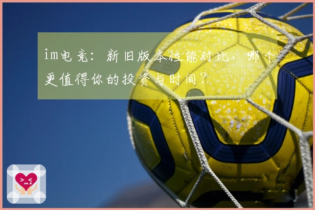 im电竞：新旧版本性能对比，哪个更值得你的投资与时间？