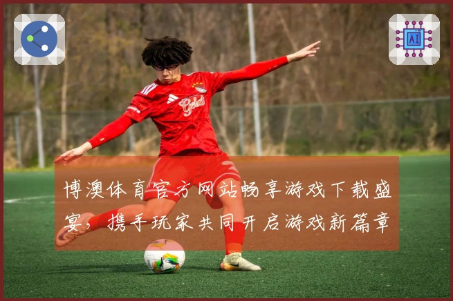 博澳体育官方网站畅享游戏下载盛宴，携手玩家共同开启游戏新篇章