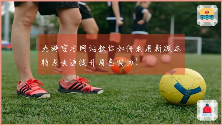 九游官方网站教你如何利用新版本特点快速提升角色实力！