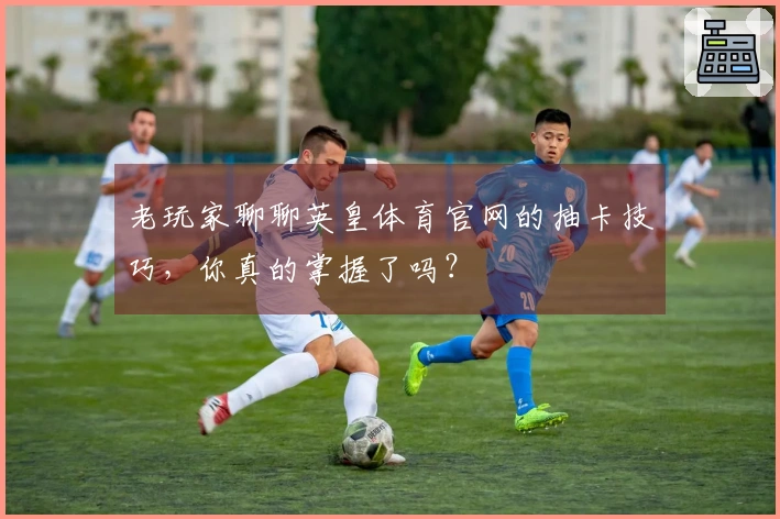 老玩家聊聊英皇体育官网的抽卡技巧，你真的掌握了吗？