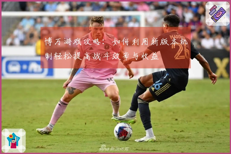 博万游戏攻略：如何利用新版本机制轻松提高战斗效率与收益