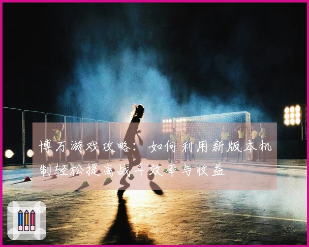 博万游戏攻略：如何利用新版本机制轻松提高战斗效率与收益