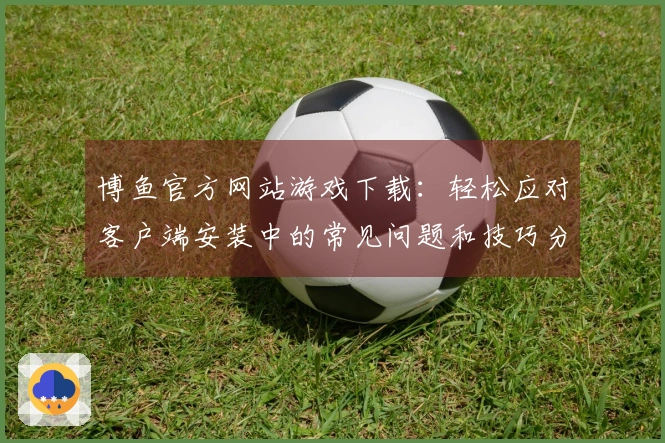 博鱼官方网站游戏下载：轻松应对客户端安装中的常见问题和技巧分享