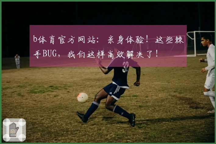 b体育官方网站：亲身体验！这些棘手BUG，我们这样高效解决了！