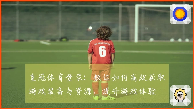 皇冠体育登录：教你如何高效获取游戏装备与资源，提升游戏体验