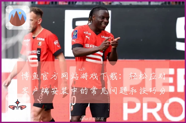 博鱼官方网站游戏下载：轻松应对客户端安装中的常见问题和技巧分享